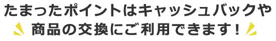 たまったポイントはキャッシュバックや商品の交換にご利用できます！