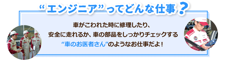 エンジニアとは、車がこわれた時に修理したり安全に走れるか、車の部品をしっかりチェックする“車のお医者さん”のようなお仕事だよ！