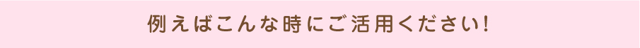 例えばこんな時にご活用ください!