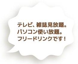 テレビ、雑誌見放題。パソコン使い放題。フリードリンクです！