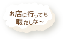 お店に行っても暇だしな～