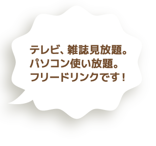 テレビ、雑誌見放題。パソコン使い放題。フリードリンクです！