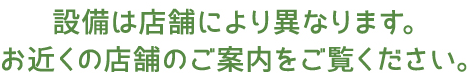 設備は店舗により異なります。お近くの店舗のご案内をご覧ください。